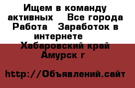 Ищем в команду активных. - Все города Работа » Заработок в интернете   . Хабаровский край,Амурск г.